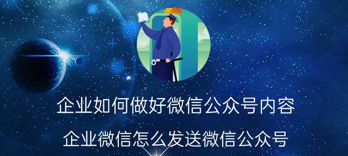 企业如何做好微信公众号内容 企业微信怎么发送微信公众号？